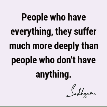 People who have everything, they suffer much more deeply than people who don