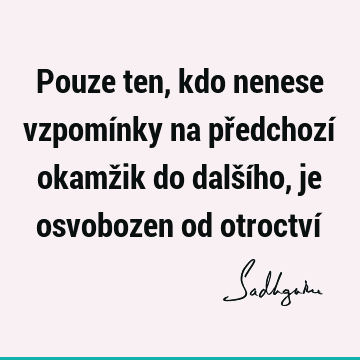 Pouze ten, kdo nenese vzpomínky na předchozí okamžik do dalšího, je osvobozen od otroctví