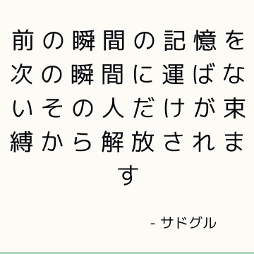 前の瞬間の記憶を次の瞬間に運ばないその人だけが束縛から解放されます