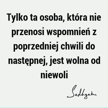 Tylko ta osoba, która nie przenosi wspomnień z poprzedniej chwili do następnej, jest wolna od