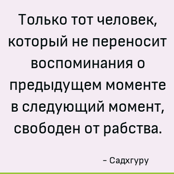 Только тот человек, который не переносит воспоминания о предыдущем моменте в следующий момент, свободен от рабства