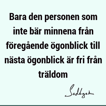 Bara den personen som inte bär minnena från föregående ögonblick till nästa ögonblick är fri från trä