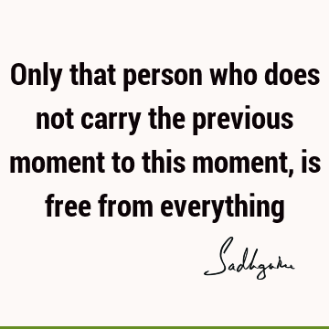 Only that person who does not carry the previous moment to this moment, is free from
