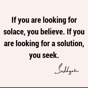 If you are looking for solace, you believe. If you are looking for a solution, you