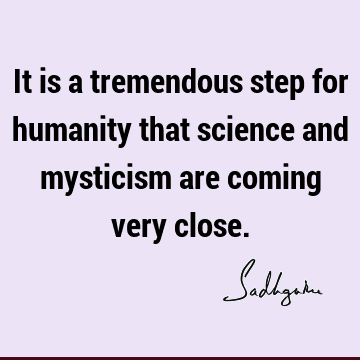 It is a tremendous step for humanity that science and mysticism are coming very