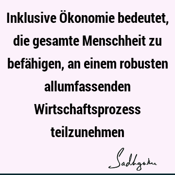 Inklusive Ökonomie bedeutet, die gesamte Menschheit zu befähigen, an einem robusten allumfassenden Wirtschaftsprozess