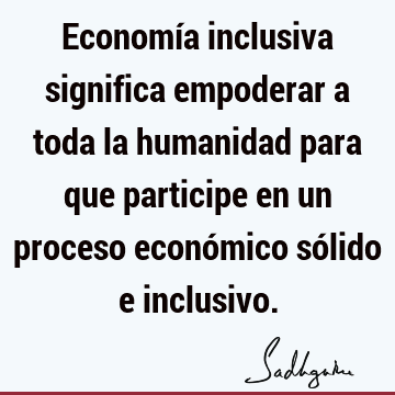 Economía inclusiva significa empoderar a toda la humanidad para que participe en un proceso económico sólido e