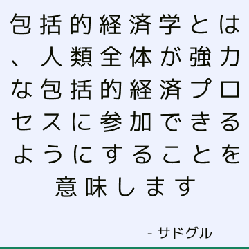 包括的経済学とは、人類全体が強力な包括的経済プロセスに参加できるようにすることを意味します