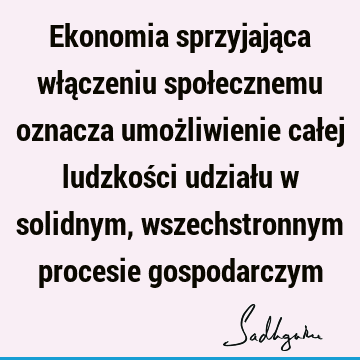 Ekonomia sprzyjająca włączeniu społecznemu oznacza umożliwienie całej ludzkości udziału w solidnym, wszechstronnym procesie