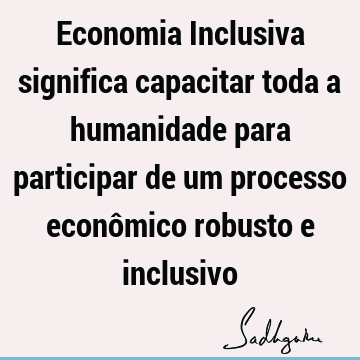 Economia Inclusiva significa capacitar toda a humanidade para participar de um processo econômico robusto e