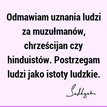 Odmawiam uznania ludzi za muzułmanów, chrześcijan czy hinduistów. Postrzegam ludzi jako istoty