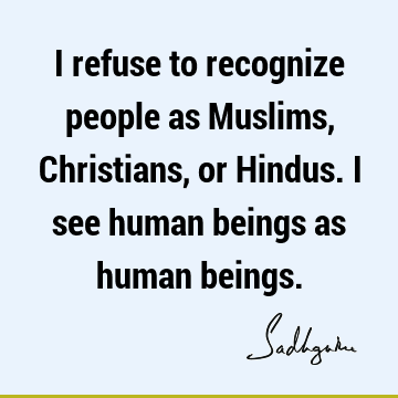 I refuse to recognize people as Muslims, Christians, or Hindus. I see human beings as human