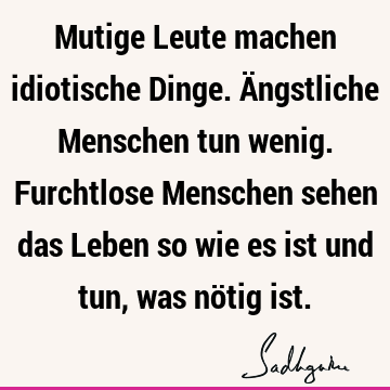 Mutige Leute machen idiotische Dinge. Ängstliche Menschen tun wenig. Furchtlose Menschen sehen das Leben so wie es ist und tun, was nötig