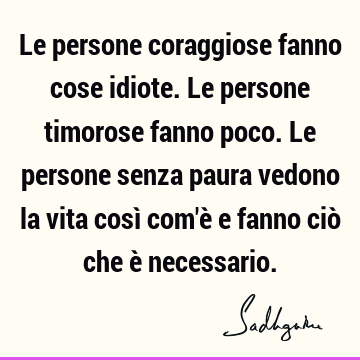 Le persone coraggiose fanno cose idiote. Le persone timorose fanno poco. Le persone senza paura vedono la vita così com