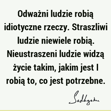 Odważni ludzie robią idiotyczne rzeczy. Straszliwi ludzie niewiele robią. Nieustraszeni ludzie widzą życie takim, jakim jest i robią to, co jest