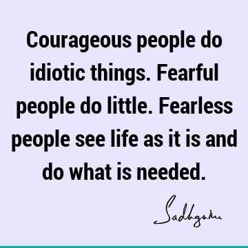Courageous people do idiotic things. Fearful people do little. Fearless people see life as it is and do what is