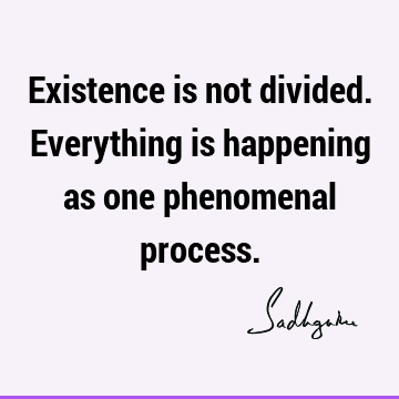 Existence is not divided. Everything is happening as one phenomenal
