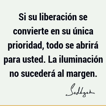 Si su liberación se convierte en su única prioridad, todo se abrirá para usted. La iluminación no sucederá al