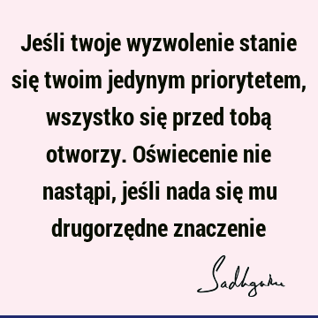 Jeśli twoje wyzwolenie stanie się twoim jedynym priorytetem, wszystko się przed tobą otworzy. Oświecenie nie nastąpi, jeśli nada się mu drugorzędne