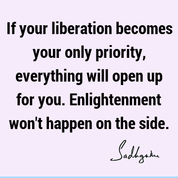 If your liberation becomes your only priority, everything will open up for you. Enlightenment won