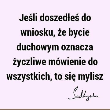 Jeśli doszedłeś do wniosku, że bycie duchowym oznacza życzliwe mówienie do wszystkich, to się