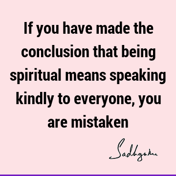 If you have made the conclusion that being spiritual means speaking kindly to everyone, you are
