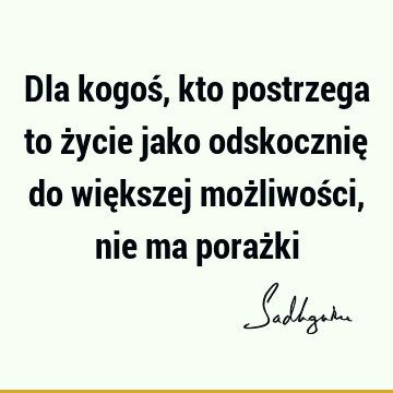 Dla kogoś, kto postrzega to życie jako odskocznię do większej możliwości, nie ma poraż