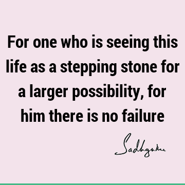 For one who is seeing this life as a stepping stone for a larger possibility, for him there is no