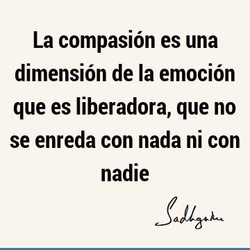 La compasión es una dimensión de la emoción que es liberadora, que no se enreda con nada ni con