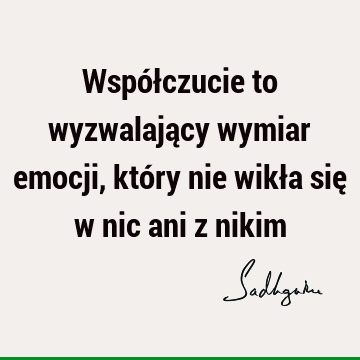 Współczucie to wyzwalający wymiar emocji, który nie wikła się w nic ani z