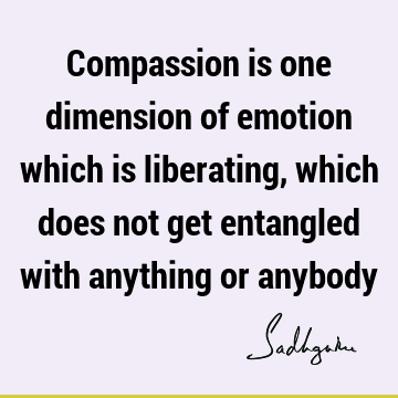 Compassion is one dimension of emotion which is liberating, which does not get entangled with anything or