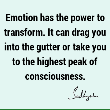 Emotion has the power to transform. It can drag you into the gutter or take you to the highest peak of