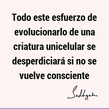 Todo este esfuerzo de evolucionarlo de una criatura unicelular se desperdiciará si no se vuelve