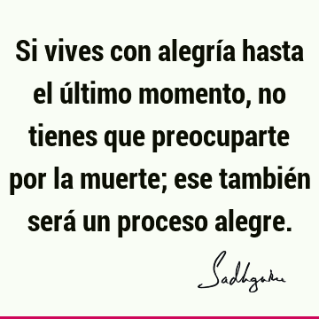 Si vives con alegría hasta el último momento, no tienes que preocuparte por la muerte; ese también será un proceso