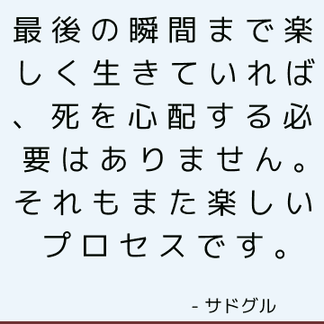 最後の瞬間まで楽しく生きていれば、死を心配する必要はありません。それもまた楽しいプロセスです。