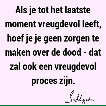 Als je tot het laatste moment vreugdevol leeft, hoef je je geen zorgen te maken over de dood - dat zal ook een vreugdevol proces