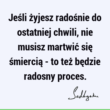 Jeśli żyjesz radośnie do ostatniej chwili, nie musisz martwić się śmiercią - to też będzie radosny