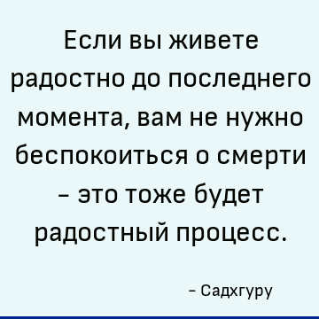Если вы живете радостно до последнего момента, вам не нужно беспокоиться о смерти - это тоже будет радостный процесс