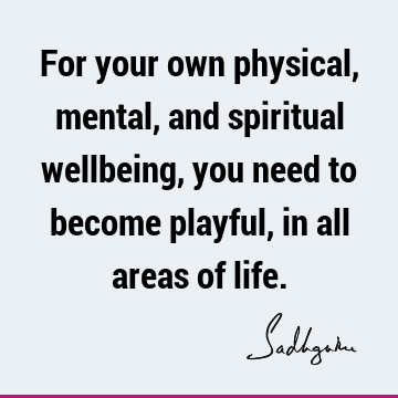 For your own physical, mental, and spiritual wellbeing, you need to become playful, in all areas of