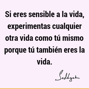 Si eres sensible a la vida, experimentas cualquier otra vida como tú mismo porque tú también eres la