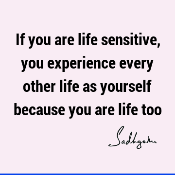If you are life sensitive, you experience every other life as yourself because you are life
