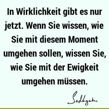 In Wirklichkeit gibt es nur jetzt. Wenn Sie wissen, wie Sie mit diesem Moment umgehen sollen, wissen Sie, wie Sie mit der Ewigkeit umgehen mü