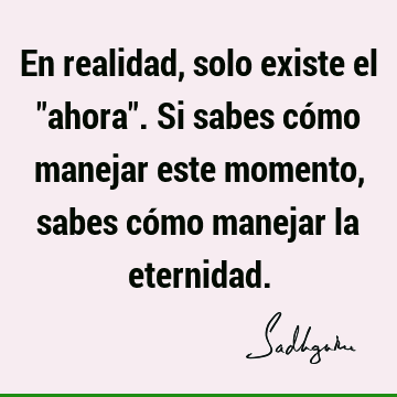 En realidad, solo existe el "ahora". Si sabes cómo manejar este momento, sabes cómo manejar la