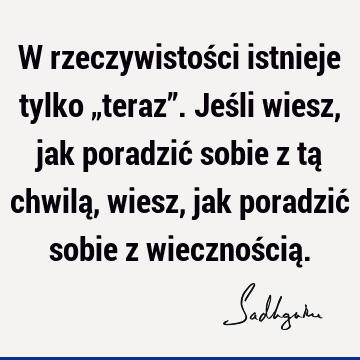 W rzeczywistości istnieje tylko „teraz”. Jeśli wiesz, jak poradzić sobie z tą chwilą, wiesz, jak poradzić sobie z wiecznością