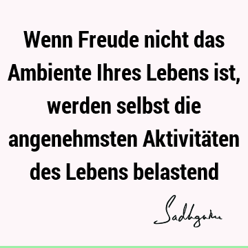 Wenn Freude nicht das Ambiente Ihres Lebens ist, werden selbst die angenehmsten Aktivitäten des Lebens