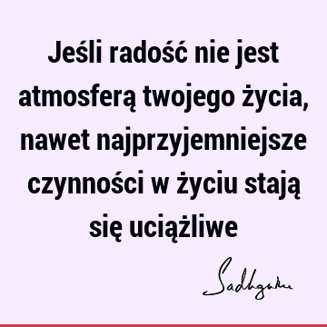 Jeśli radość nie jest atmosferą twojego życia, nawet najprzyjemniejsze czynności w życiu stają się uciąż