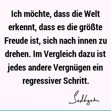 Ich möchte, dass die Welt erkennt, dass es die größte Freude ist, sich nach innen zu drehen. Im Vergleich dazu ist jedes andere Vergnügen ein regressiver S