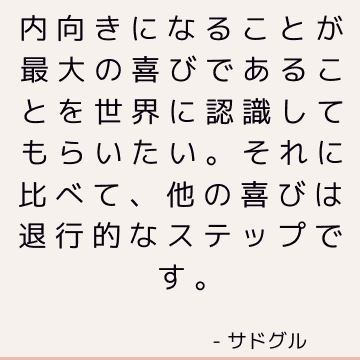 内向きになることが最大の喜びであることを世界に認識してもらいたい。 それに比べて、他の喜びは退行的なステップです。