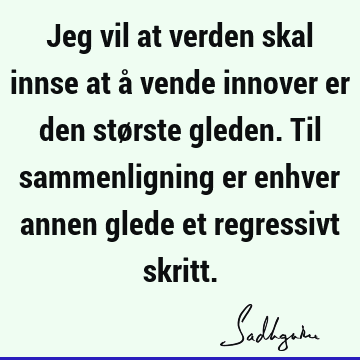 Jeg vil at verden skal innse at å vende innover er den største gleden. Til sammenligning er enhver annen glede et regressivt