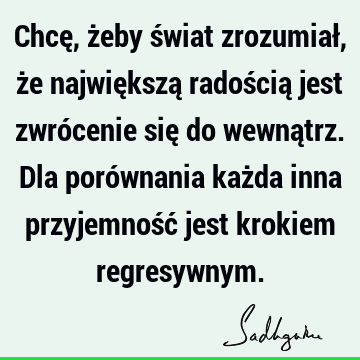 Chcę, żeby świat zrozumiał, że największą radością jest zwrócenie się do wewnątrz. Dla porównania każda inna przyjemność jest krokiem